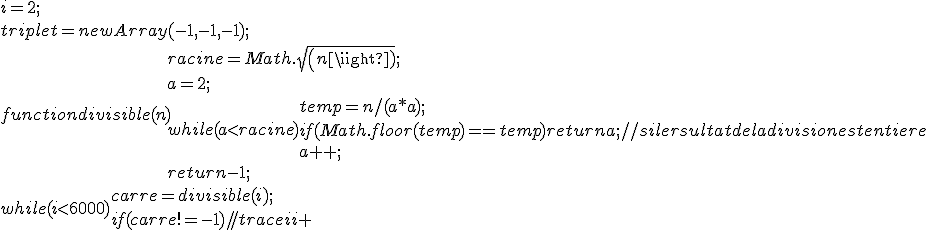 
 \\ i=2;
 \\ triplet=new Array(-1,-1,-1);
 \\ function divisible(n){
 \\ 	racine=Math.sqrt(n);
 \\ 	a=2;
 \\ 	while (a<racine){
 \\ 		temp=n/(a*a);
 \\ 		if (Math.floor(temp)==temp) return a; //si le rsultat de la division est entiere
 \\ 		a++;
 \\ 	}
 \\ 	return -1;
 \\ }
 \\ while (i<6000){
 \\ 	carre=divisible(i);
 \\ 	if (carre!=-1){
 \\ 		//trace (i+
